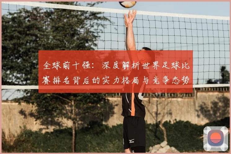全球前十强：深度解析世界足球比赛排名背后的实力格局与竞争态势