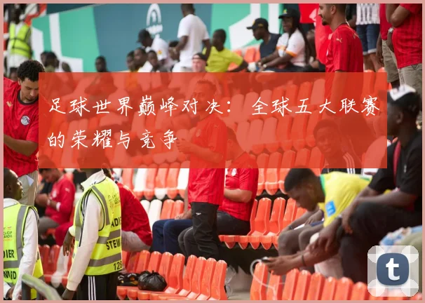 足球世界巅峰对决：全球五大联赛的荣耀与竞争