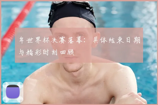 年世界杯决赛落幕：具体结束日期与精彩时刻回顾