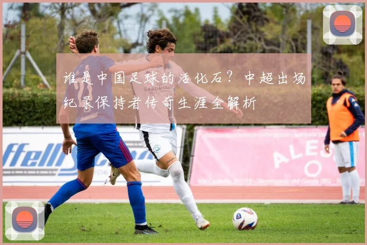 谁是中国足球的活化石？中超出场纪录保持者传奇生涯全解析