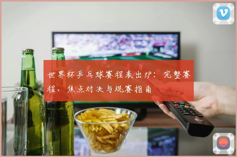 世界杯乒乓球赛程表出炉：完整赛程、焦点对决与观赛指南