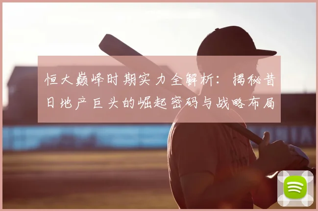 恒大巅峰时期实力全解析：揭秘昔日地产巨头的崛起密码与战略布局