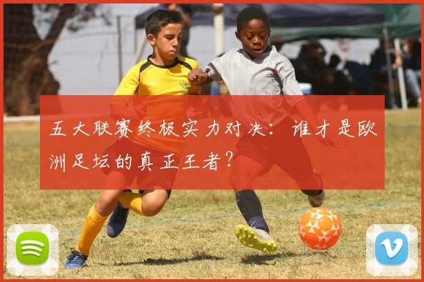 五大联赛终极实力对决：谁才是欧洲足坛的真正王者？