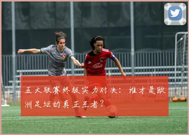 五大联赛终极实力对决：谁才是欧洲足坛的真正王者？