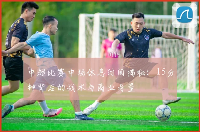 中超比赛中场休息时间揭秘：15分钟背后的战术与商业考量